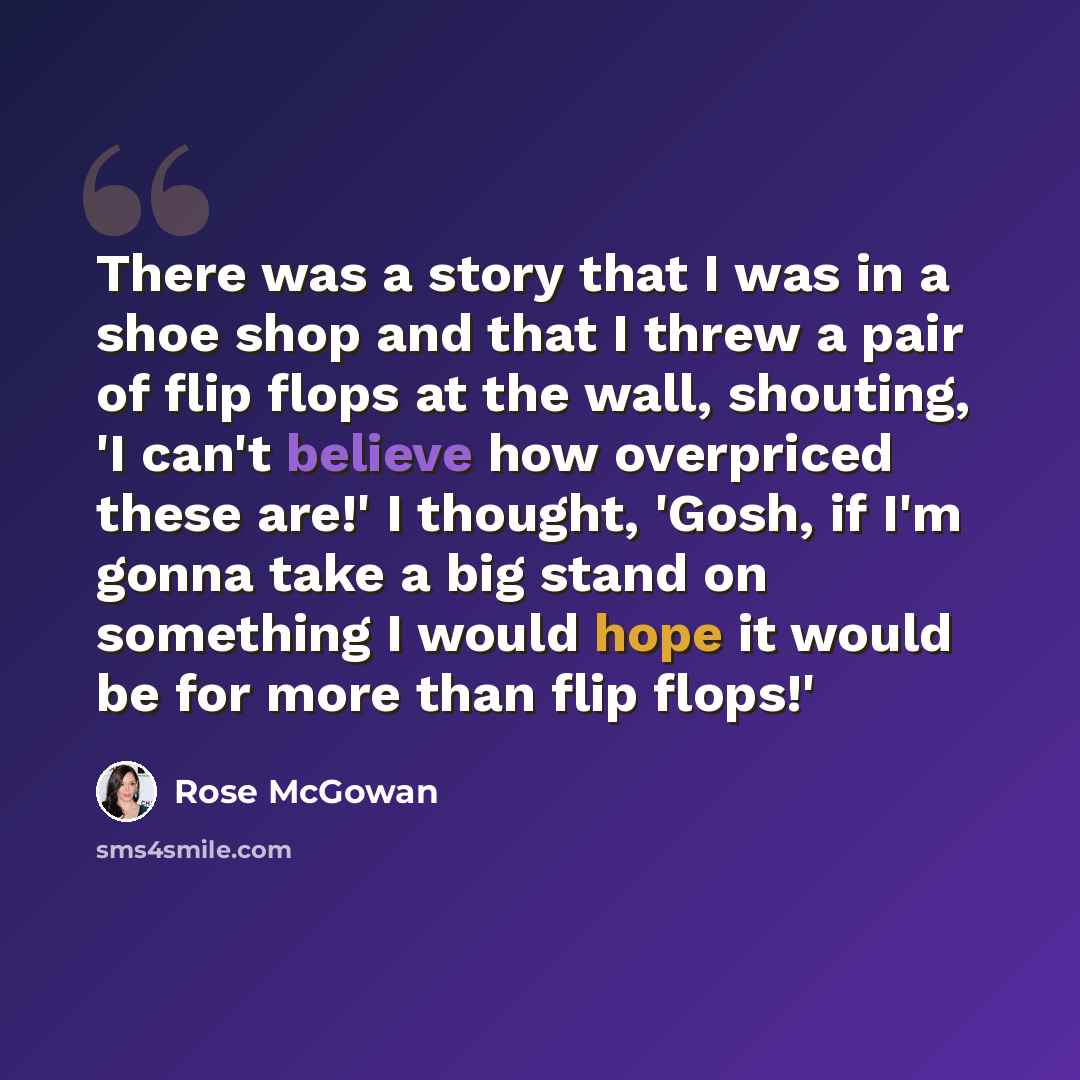 “There was a story that I was in a shoe shop and that I threw a pair of flip flops at the wall, shouting, 'I can't believe how overpriced these are!' I thought, 'Gosh, if I'm gonna take a big stand on something I would hope it would be for more than flip flops!'” quote by Rose McGowan