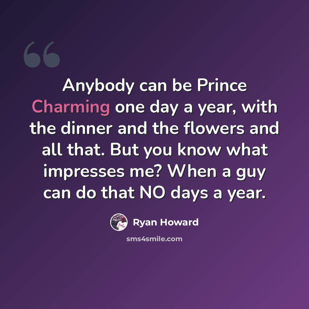 “Anybody can be Prince Charming one day a year, with the dinner and the flowers and all that. But you know what impresses me? When a guy can do that NO days a year.” quote by Ryan Howard