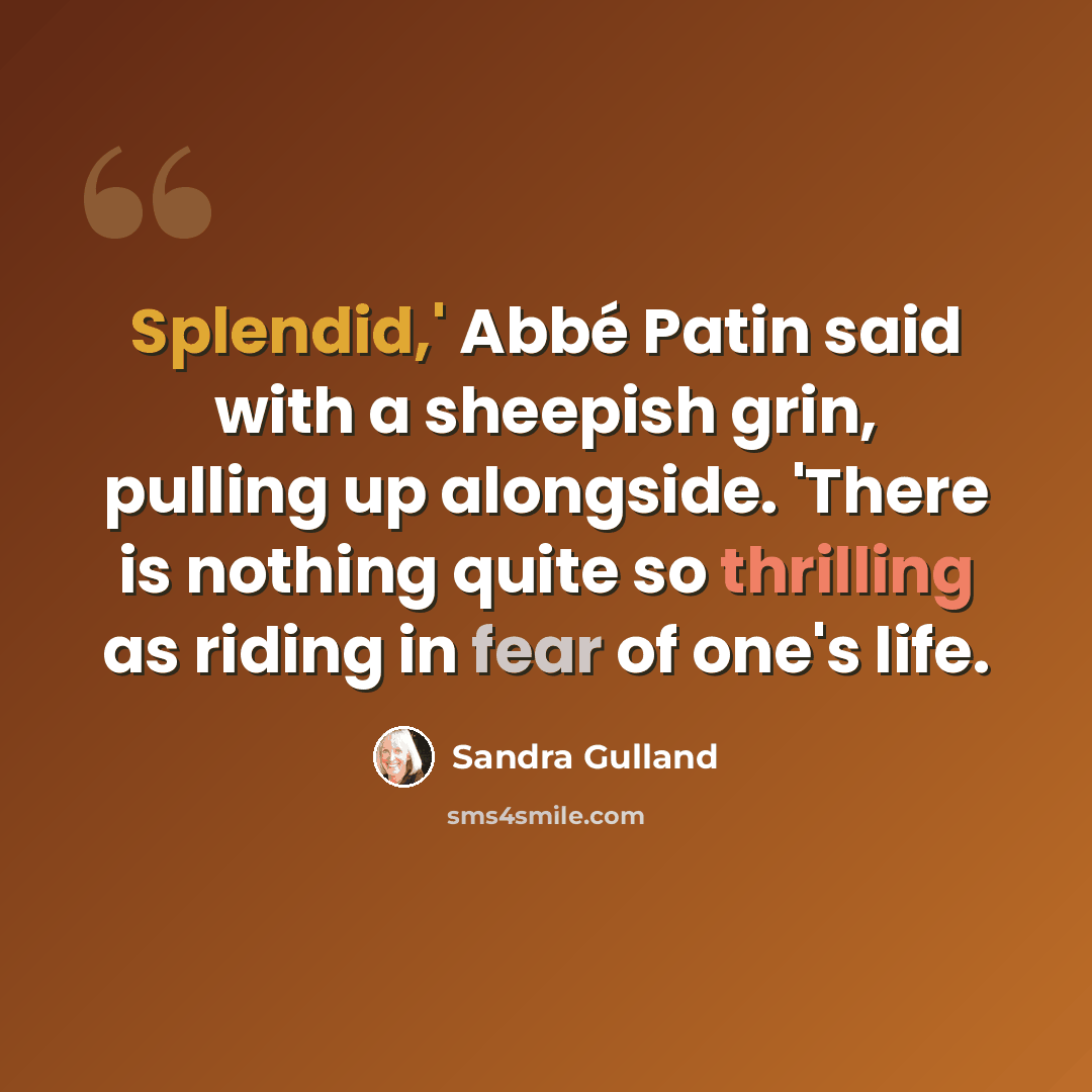 “Splendid,' Abbé Patin said with a sheepish grin, pulling up alongside. 'There is nothing quite so thrilling as riding in fear of one's life.” quote by Sandra Gulland