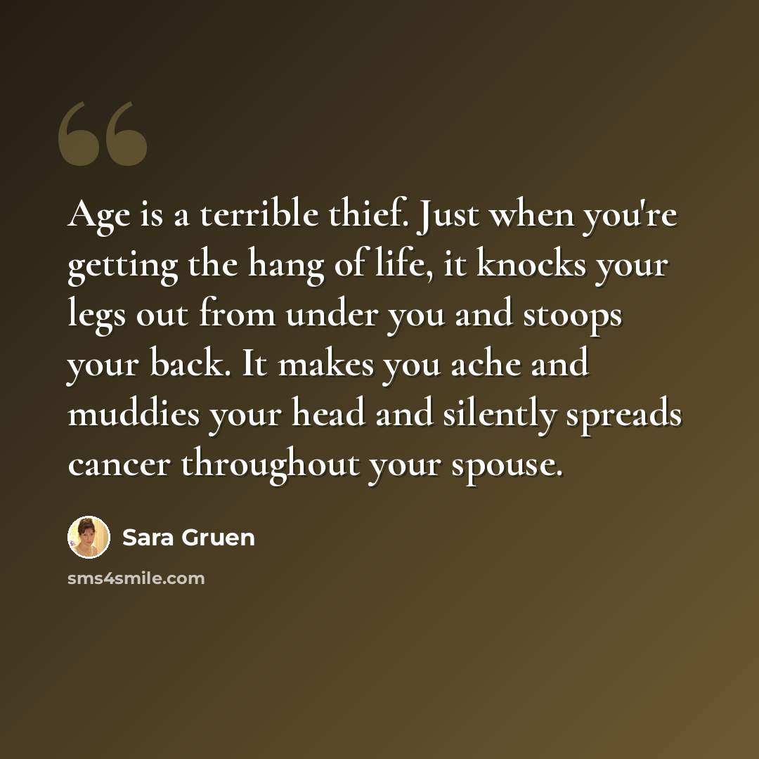 “Age is a terrible thief. Just when you're getting the hang of life, it knocks your legs out from under you and stoops your back. It makes you ache and muddies your head and silently spreads cancer throughout your spouse.” quote by Sara Gruen