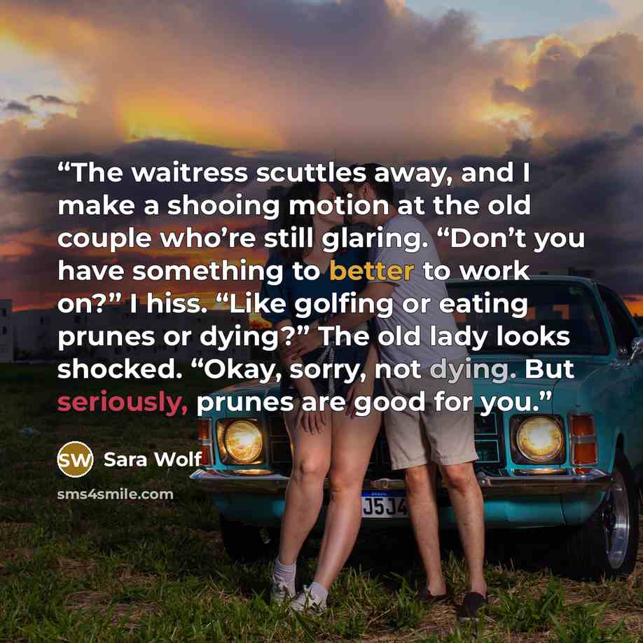 “The waitress scuttles away, and I make a shooing motion at the old couple who’re still glaring. “Don’t you have something to better to work on?” I hiss. “Like golfing or eating prunes or dying?” The old lady looks shocked. “Okay, sorry, not dying. But seriously, prunes are good for you.” quote by Sara Wolf