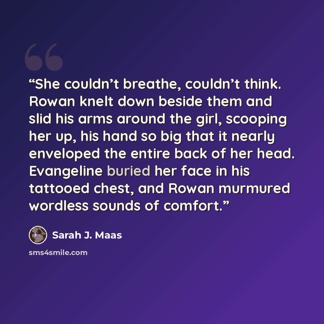 “She couldn’t breathe, couldn’t think. Rowan knelt down beside them and slid his arms around the girl, scooping her up, his hand so big that it nearly enveloped the entire back of her head. Evangeline buried her face in his tattooed chest, and Rowan murmured wordless sounds of comfort.” quote by Sarah J. Maas