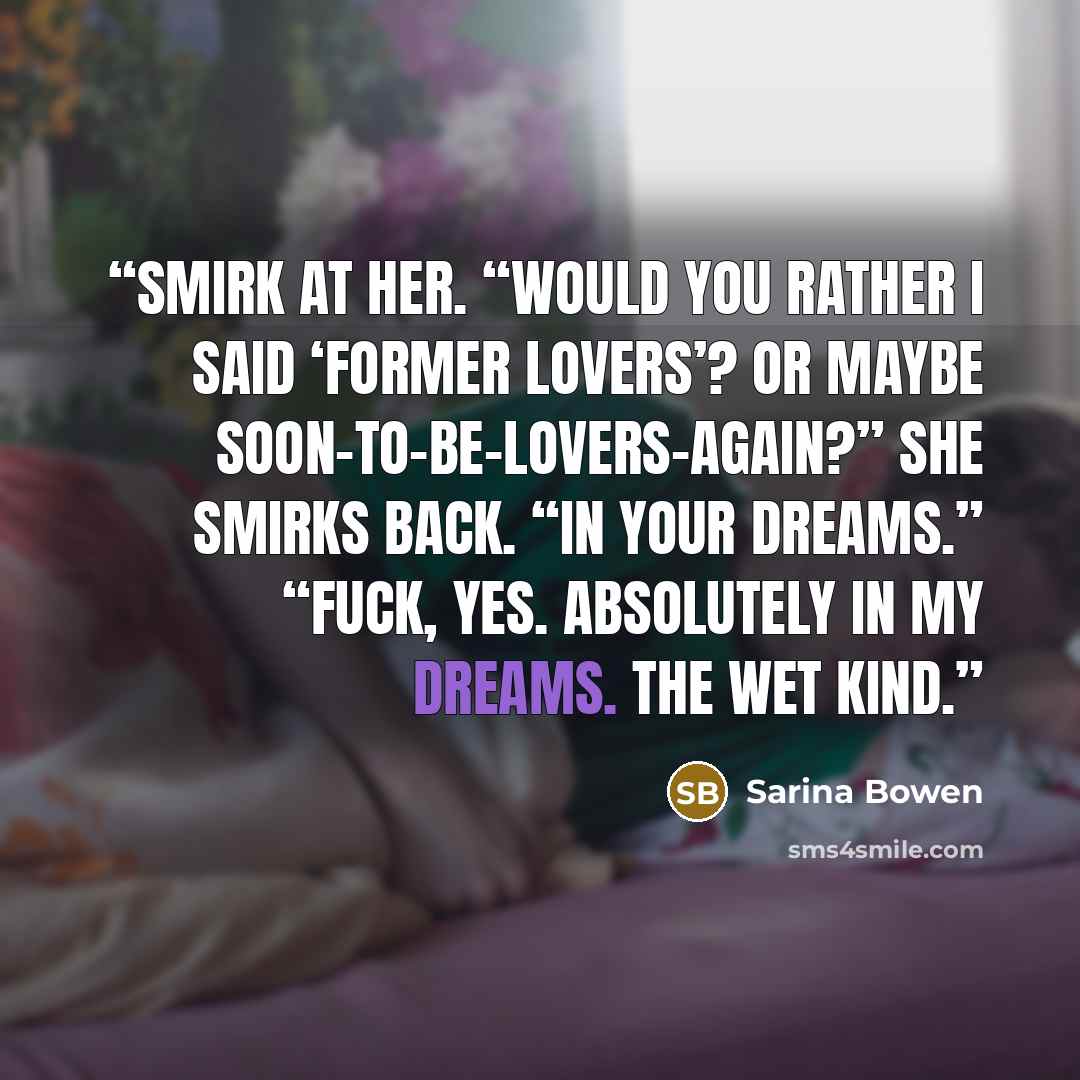 “smirk at her. “Would you rather I said ‘former lovers’? Or maybe soon-to-be-lovers-again?” She smirks back. “In your dreams.” “Fuck, yes. Absolutely in my dreams. The wet kind.” quote by Sarina Bowen