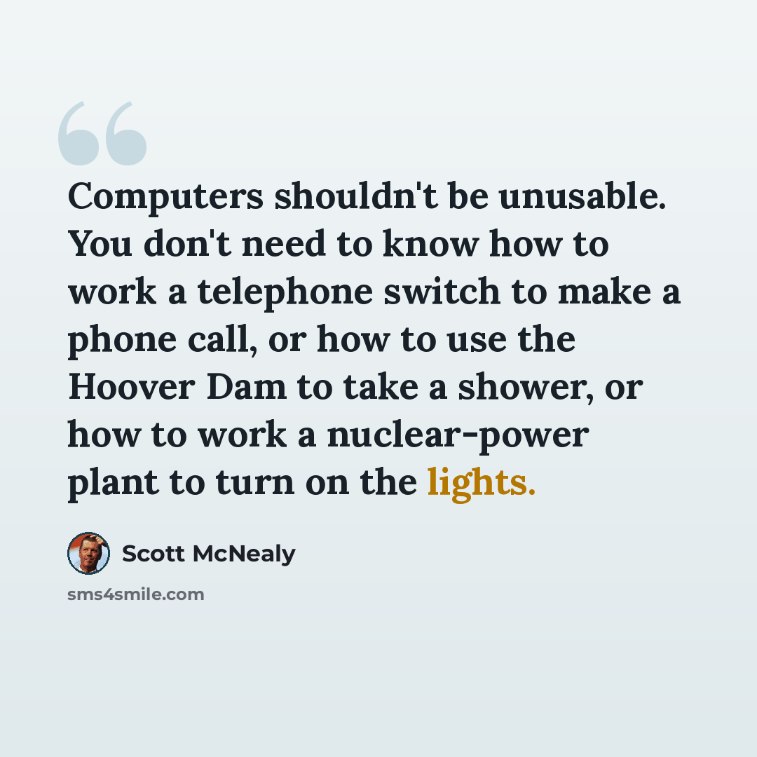 “Computers shouldn't be unusable. You don't need to know how to work a telephone switch to make a phone call, or how to use the Hoover Dam to take a shower, or how to work a nuclear-power plant to turn on the lights.” quote by Scott McNealy