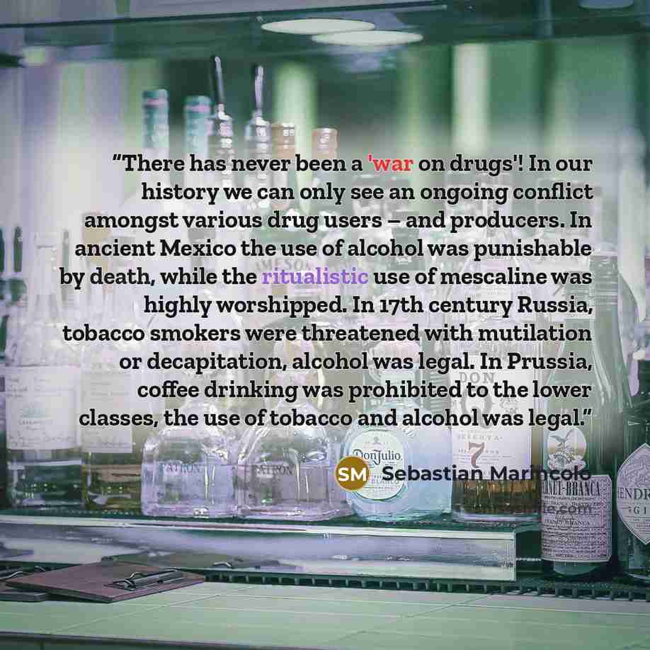 “There has never been a 'war on drugs'! In our history we can only see an ongoing conflict amongst various drug users – and producers. In ancient Mexico the use of alcohol was punishable by death, while the ritualistic use of mescaline was highly worshipped. In 17th century Russia, tobacco smokers…” quote by Sebastian Marincolo