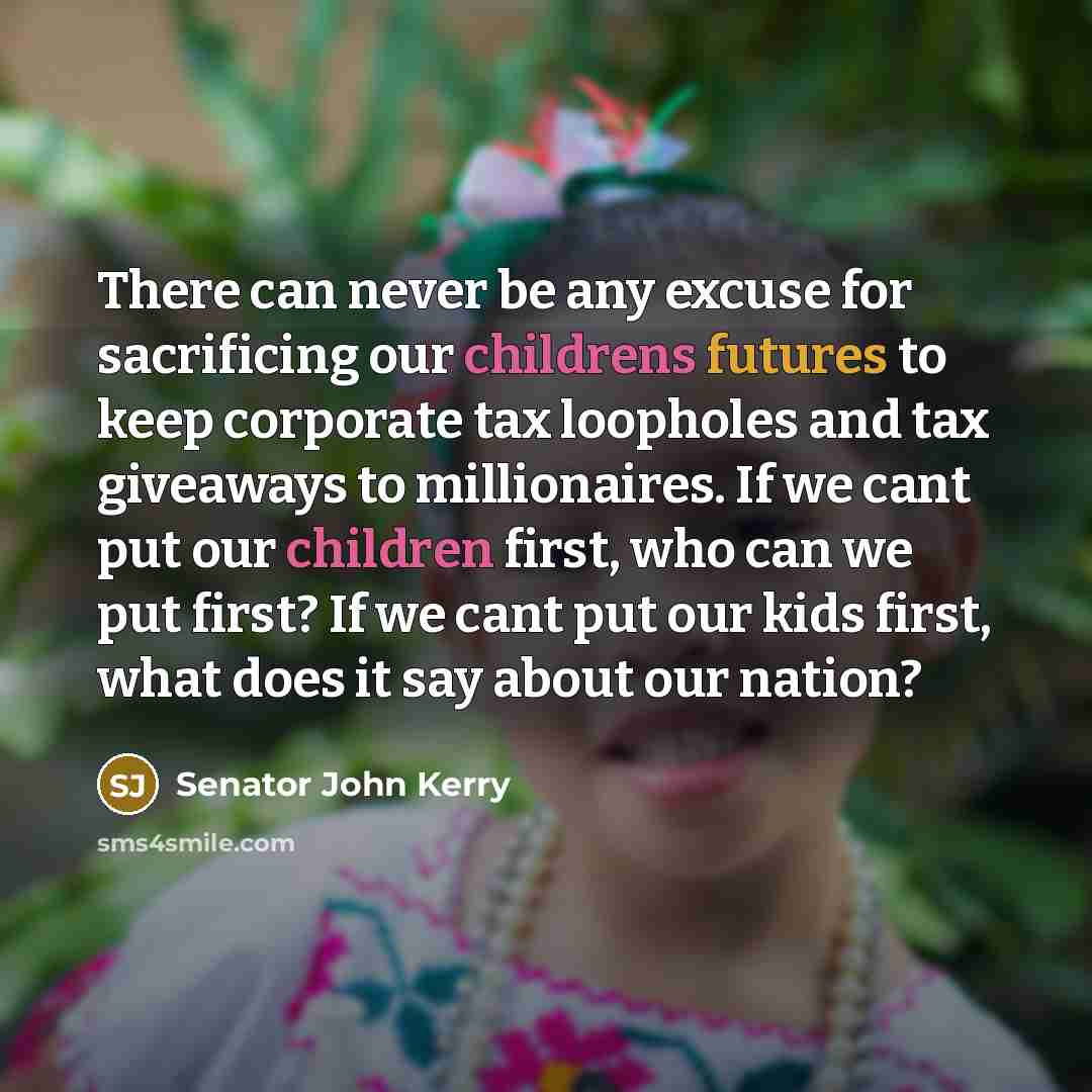 “There can never be any excuse for sacrificing our childrens futures to keep corporate tax loopholes and tax giveaways to millionaires. If we cant put our children first, who can we put first? If we cant put our kids first, what does it say about our nation?” quote by Senator John Kerry