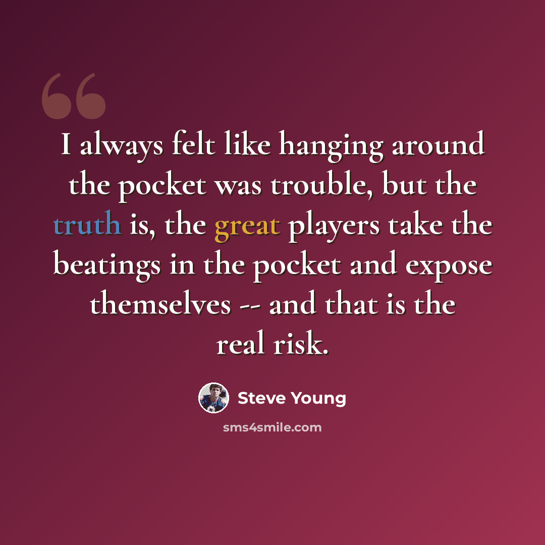 “I always felt like hanging around the pocket was trouble, but the truth is, the great players take the beatings in the pocket and expose themselves -- and that is the real risk.” quote by Steve Young
