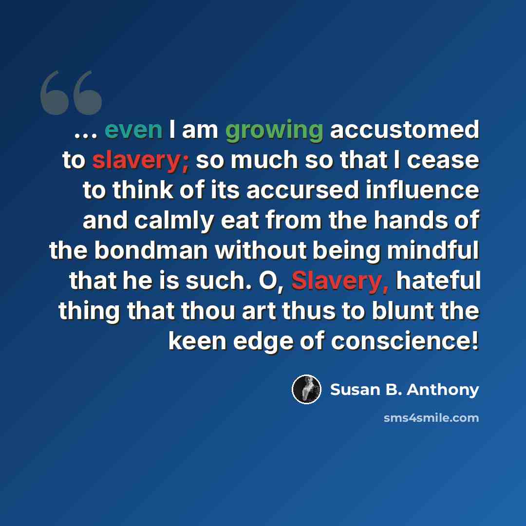 “... even I am growing accustomed to slavery; so much so that I cease to think of its accursed influence and calmly eat from the hands of the bondman without being mindful that he is such. O, Slavery, hateful thing that thou art thus to blunt the keen edge of conscience!” quote by Susan B. Anthony