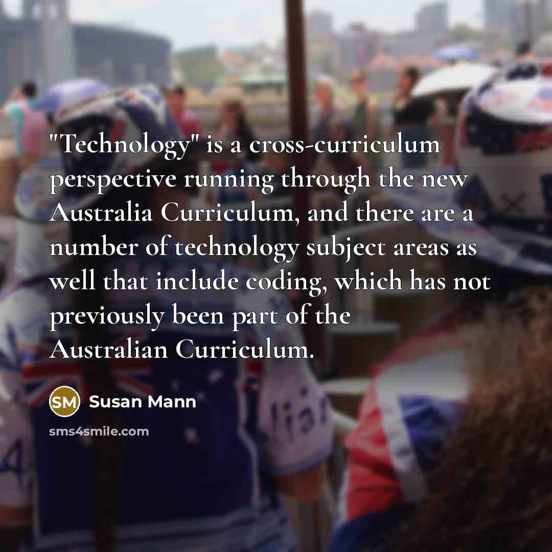 “"Technology" is a cross-curriculum perspective running through the new Australia Curriculum, and there are a number of technology subject areas as well that include coding, which has not previously been part of the Australian Curriculum.” quote by Susan Mann
