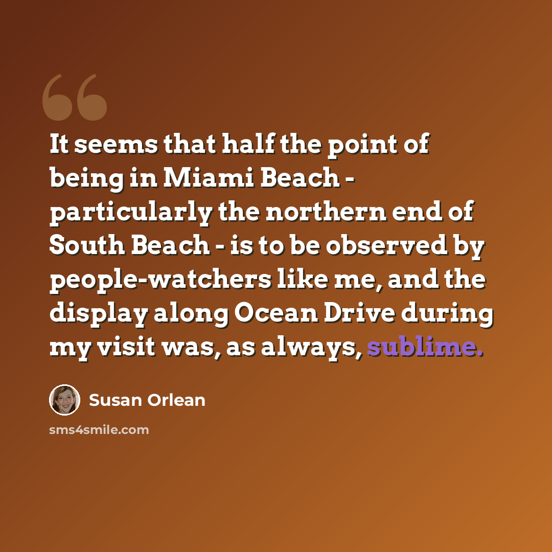 “It seems that half the point of being in Miami Beach - particularly the northern end of South Beach - is to be observed by people-watchers like me, and the display along Ocean Drive during my visit was, as always, sublime.” quote by Susan Orlean