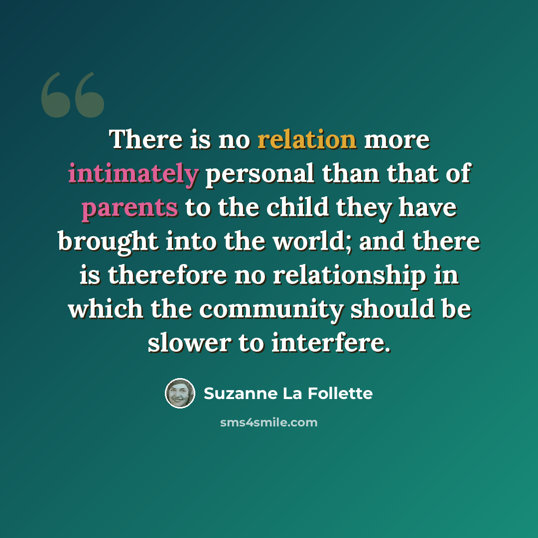 “There is no relation more intimately personal than that of parents to the child they have brought into the world; and there is therefore no relationship in which the community should be slower to interfere.” quote by Suzanne La Follette