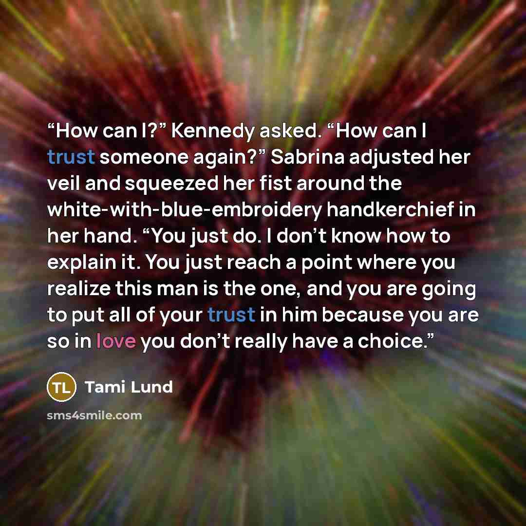“How can I?” Kennedy asked. “How can I trust someone again?” Sabrina adjusted her veil and squeezed her fist around the white-with-blue-embroidery handkerchief in her hand. “You just do. I don’t know how to explain it. You just reach a point where you realize this man is the one, and you are going…” quote by Tami Lund