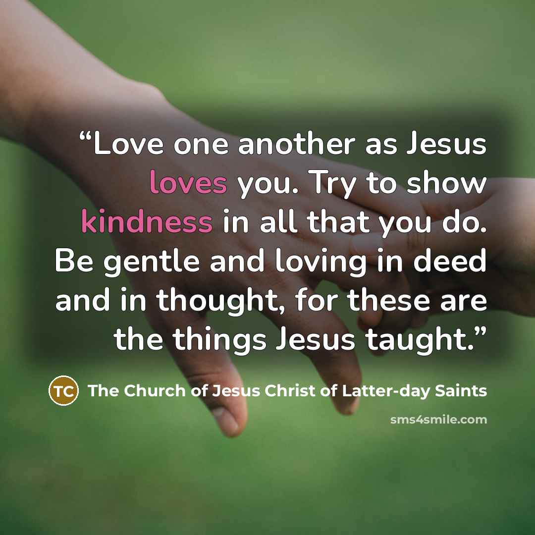 “Love one another as Jesus loves you. Try to show kindness in all that you do. Be gentle and loving in deed and in thought, for these are the things Jesus taught.” quote by The Church of Jesus Christ of Latter-day Saints