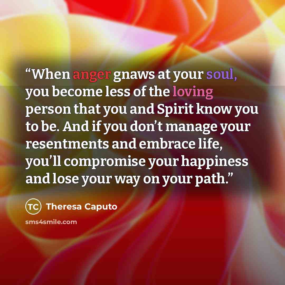 “When anger gnaws at your soul, you become less of the loving person that you and Spirit know you to be. And if you don’t manage your resentments and embrace life, you’ll compromise your happiness and lose your way on your path.” quote by Theresa Caputo
