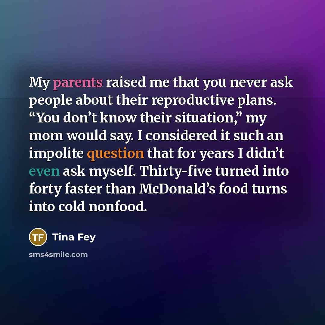 “My parents raised me that you never ask people about their reproductive plans. “You don’t know their situation,” my mom would say. I considered it such an impolite question that for years I didn’t even ask myself. Thirty-five turned into forty faster than McDonald’s food turns into cold nonfood.” quote by Tina Fey