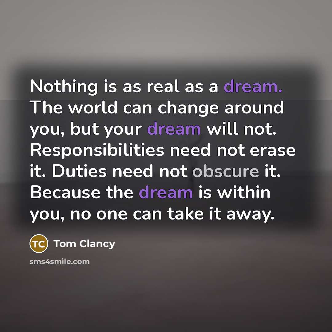 “Nothing is as real as a dream. The world can change around you, but your dream will not. Responsibilities need not erase it. Duties need not obscure it. Because the dream is within you, no one can take it away.” quote by Tom Clancy
