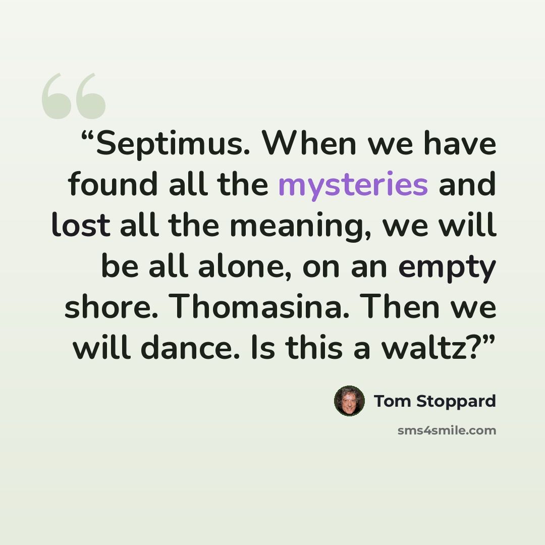 “Septimus. When we have found all the mysteries and lost all the meaning, we will be all alone, on an empty shore. Thomasina. Then we will dance. Is this a waltz?” quote by Tom Stoppard