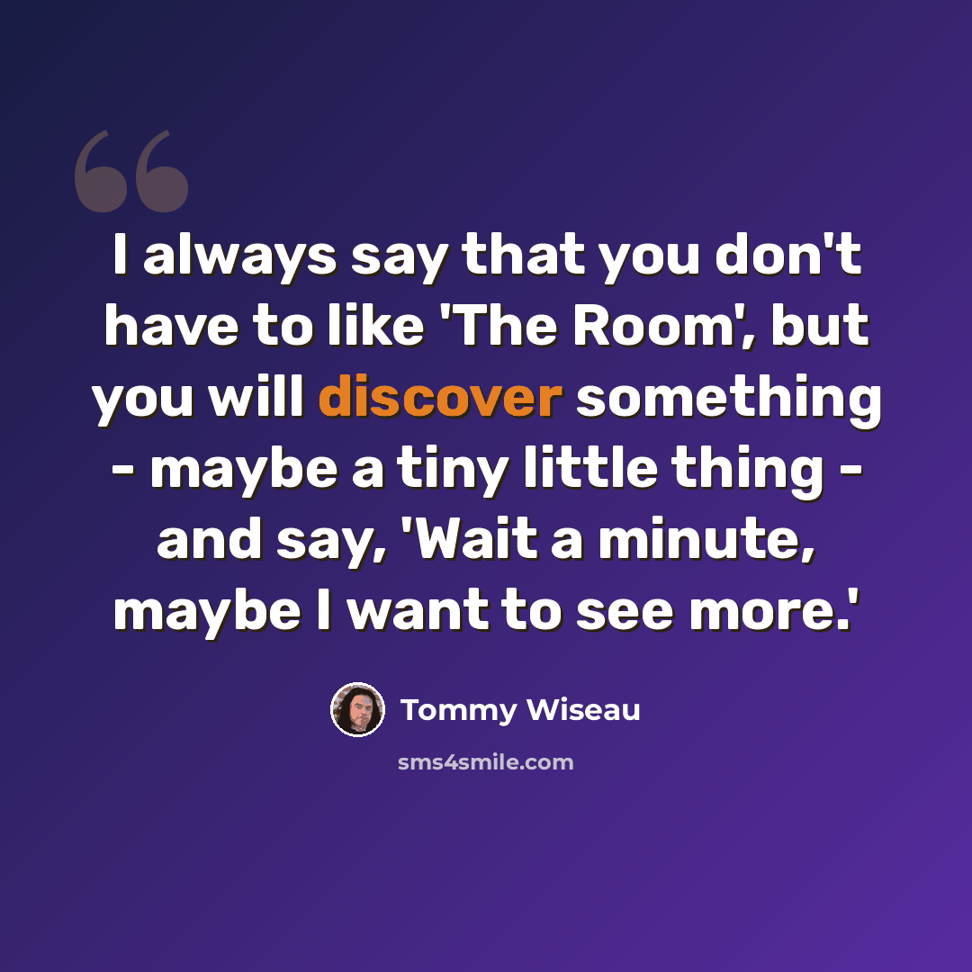 “I always say that you don't have to like 'The Room', but you will discover something - maybe a tiny little thing - and say, 'Wait a minute, maybe I want to see more.'” quote by Tommy Wiseau
