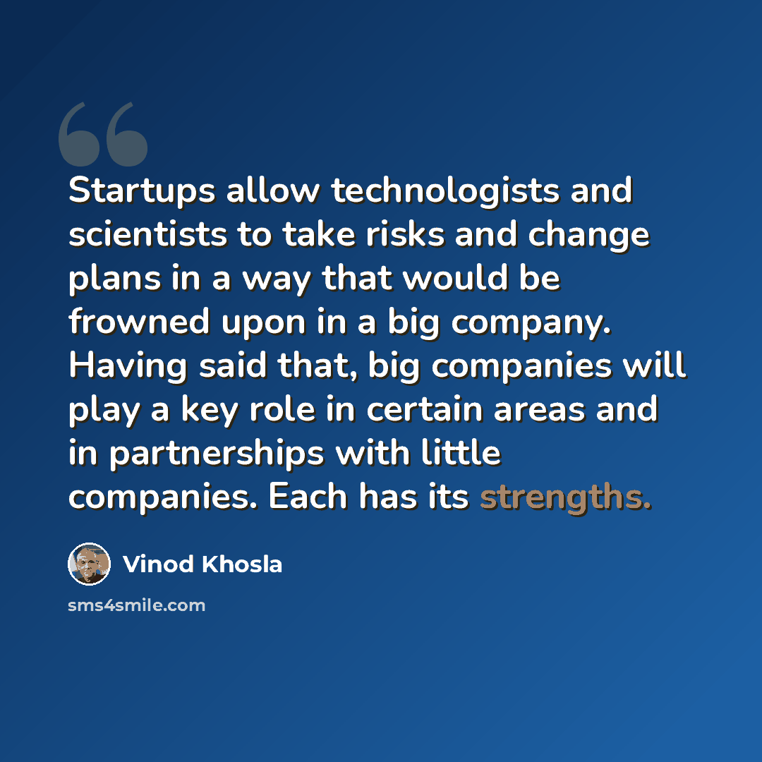 “Startups allow technologists and scientists to take risks and change plans in a way that would be frowned upon in a big company. Having said that, big companies will play a key role in certain areas and in partnerships with little companies. Each has its strengths.” quote by Vinod Khosla
