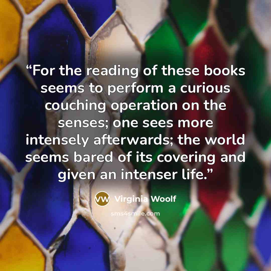 “For the reading of these books seems to perform a curious couching operation on the senses; one sees more intensely afterwards; the world seems bared of its covering and given an intenser life.” quote by Virginia Woolf