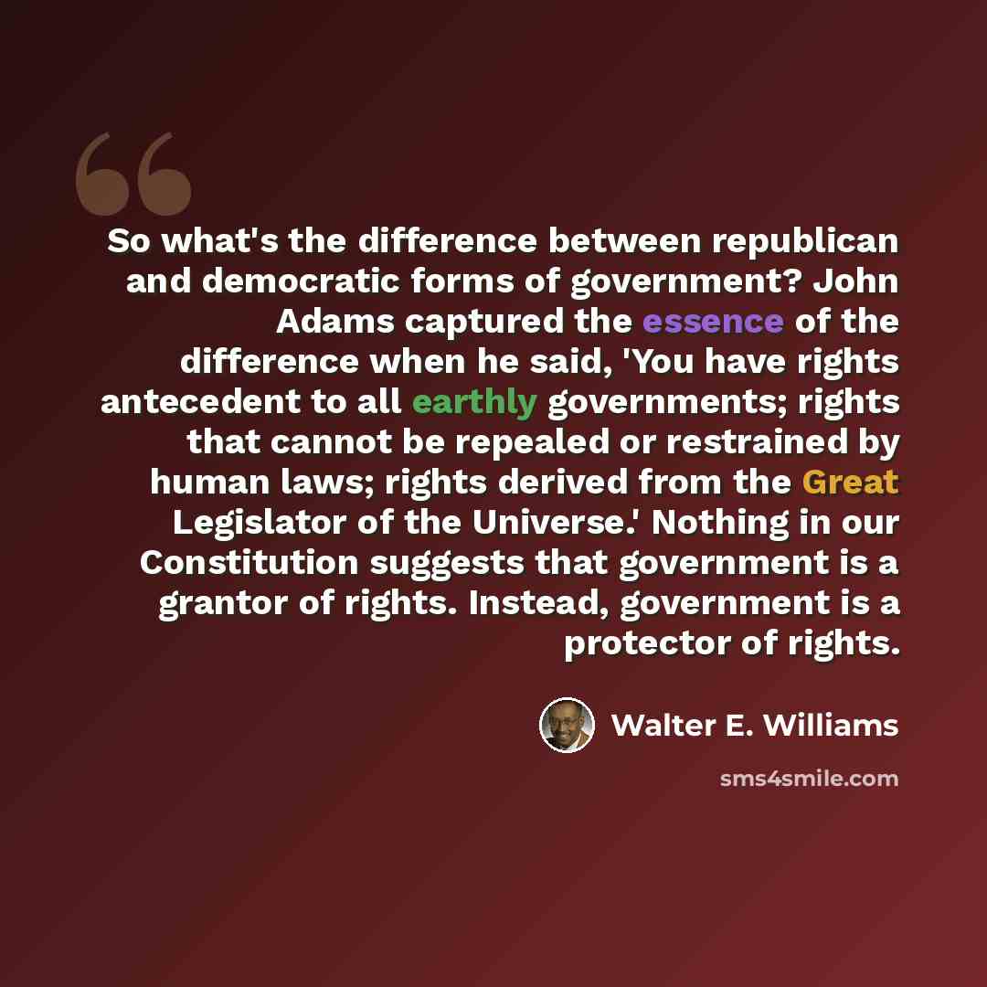“So what's the difference between republican and democratic forms of government? John Adams captured the essence of the difference when he said, 'You have rights antecedent to all earthly governments; rights that cannot be repealed or restrained by human laws; rights derived from the Great…” quote by Walter E. Williams