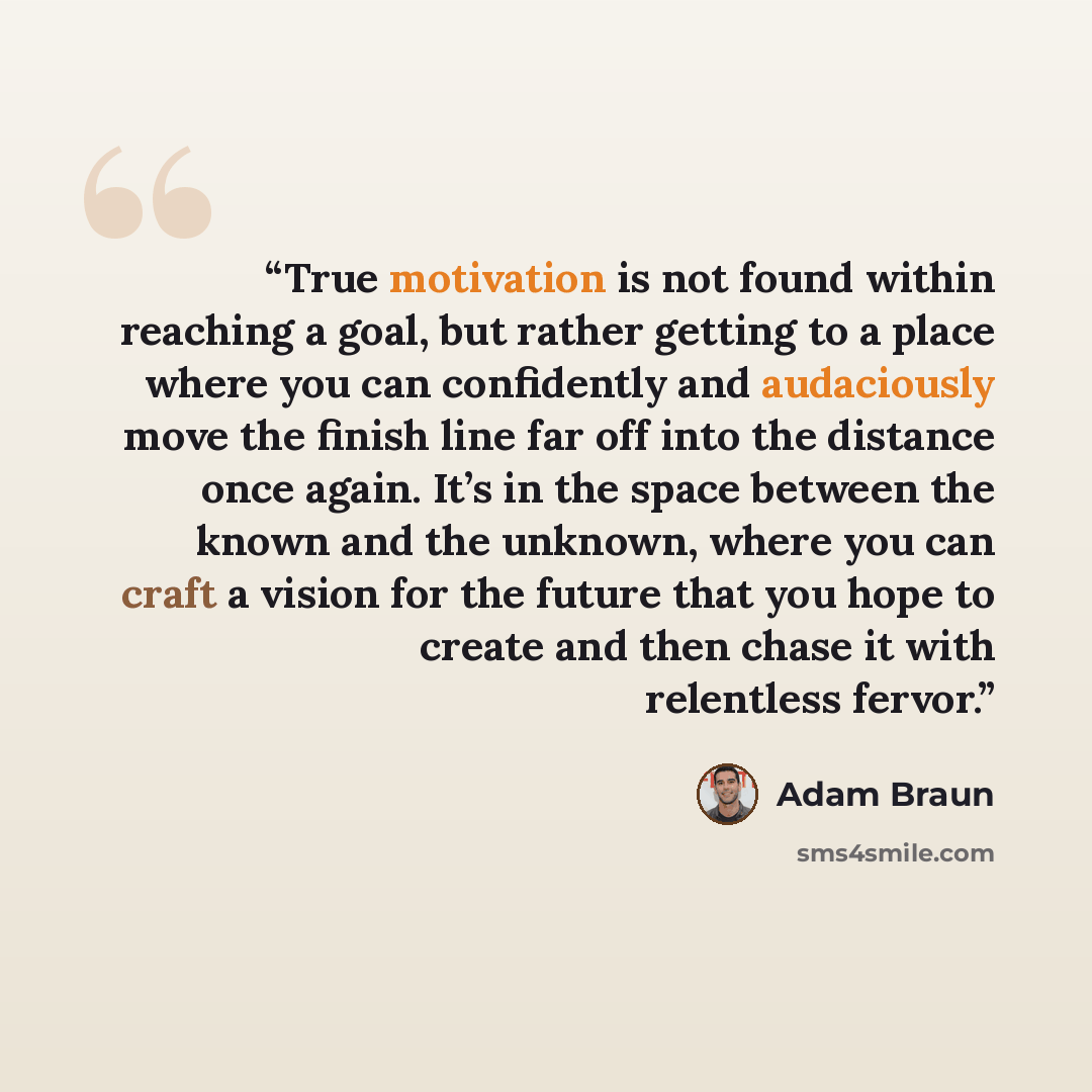 “True motivation is not found within reaching a goal, but rather getting to a place where you can confidently and audaciously move the finish line far off into the distance once again. It’s in the space between the known and the unknown, where you can craft a vision for the future that you hope to…” quote by Adam Braun