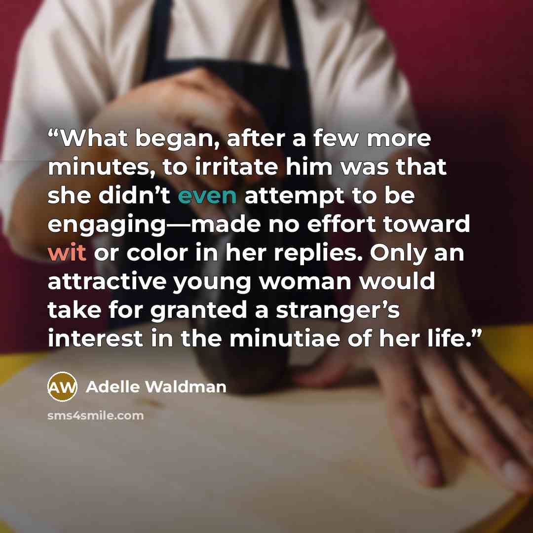 “What began, after a few more minutes, to irritate him was that she didn’t even attempt to be engaging—made no effort toward wit or color in her replies. Only an attractive young woman would take for granted a stranger’s interest in the minutiae of her life.” quote by Adelle Waldman