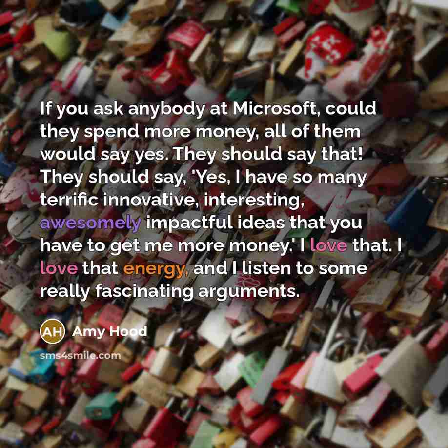 “If you ask anybody at Microsoft, could they spend more money, all of them would say yes. They should say that! They should say, 'Yes, I have so many terrific innovative, interesting, awesomely impactful ideas that you have to get me more money.' I love that. I love that energy, and I listen to…” quote by Amy Hood