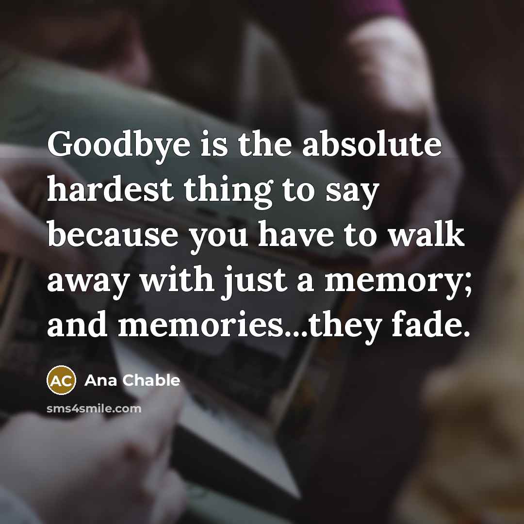 “Goodbye is the absolute hardest thing to say because you have to walk away with just a memory; and memories...they fade.” quote by Ana Chable