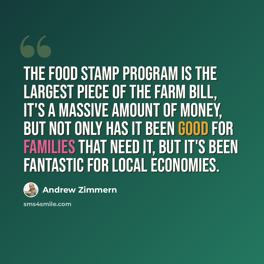 “The food stamp program is the largest piece of the Farm Bill, it's a massive amount of money, but not only has it been good for families that need it, but it's been fantastic for local economies.” quote by Andrew Zimmern