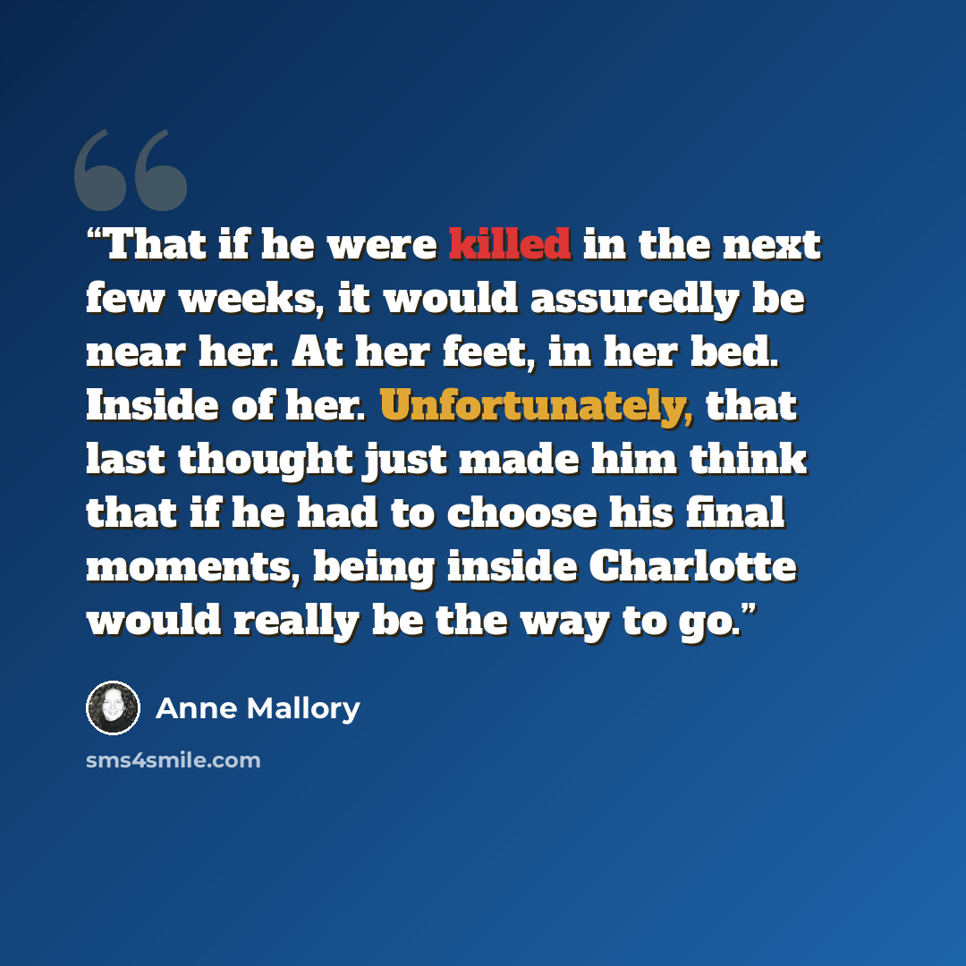 “That if he were killed in the next few weeks, it would assuredly be near her. At her feet, in her bed. Inside of her. Unfortunately, that last thought just made him think that if he had to choose his final moments, being inside Charlotte would really be the way to go.” quote by Anne Mallory