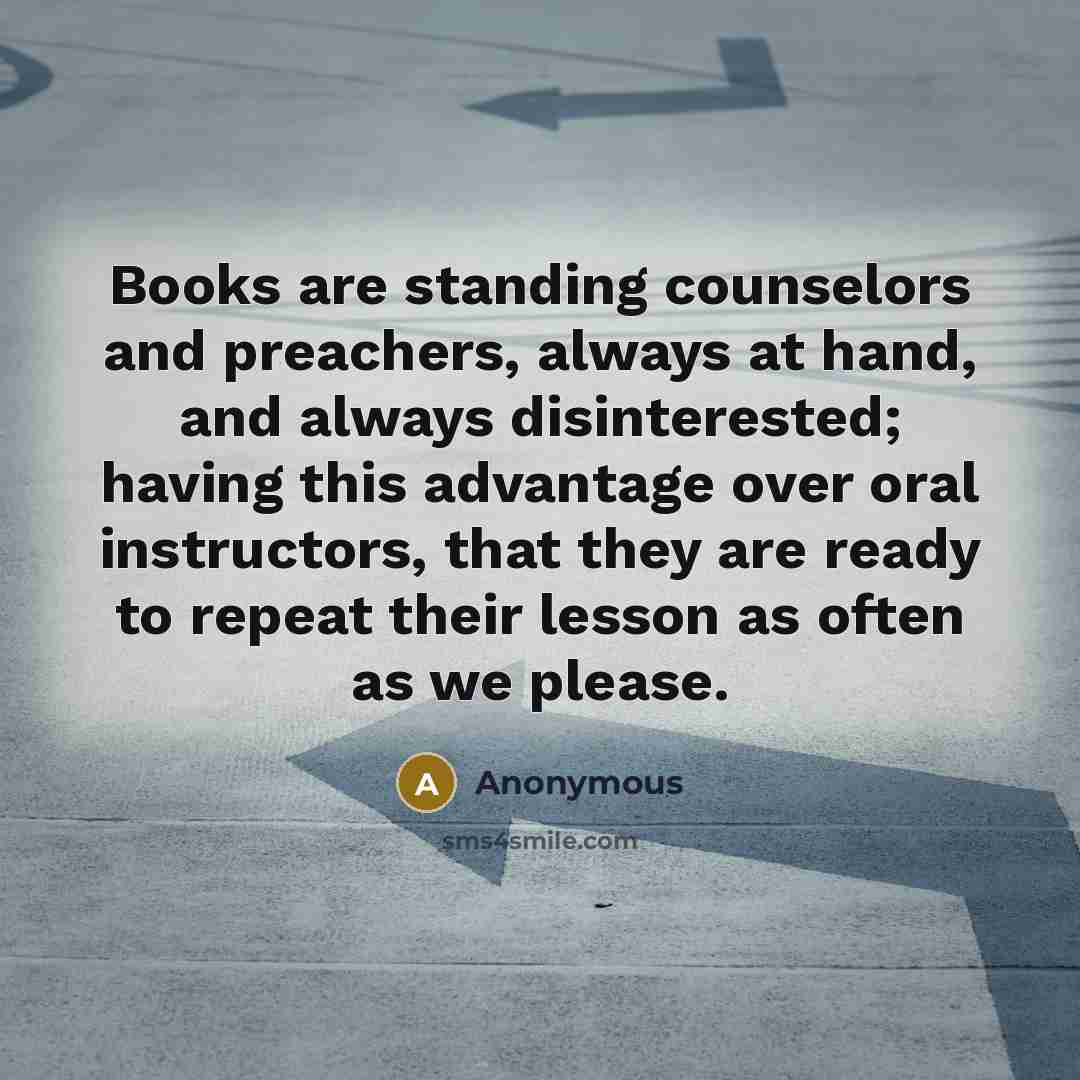 “Books are standing counselors and preachers, always at hand, and always disinterested; having this advantage over oral instructors, that they are ready to repeat their lesson as often as we please.” quote by Anonymous