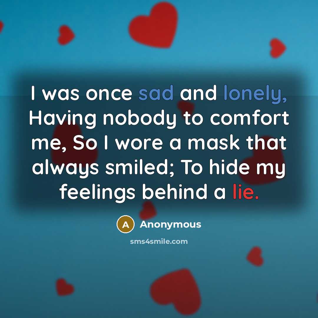 “I was once sad and lonely, Having nobody to comfort me, So I wore a mask that always smiled; To hide my feelings behind a lie.” quote by Anonymous