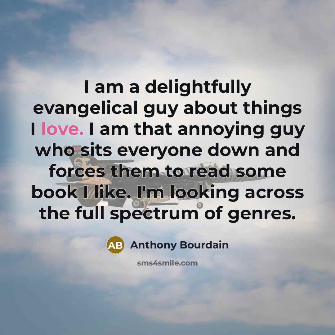 “I am a delightfully evangelical guy about things I love. I am that annoying guy who sits everyone down and forces them to read some book I like. I'm looking across the full spectrum of genres.” quote by Anthony Bourdain