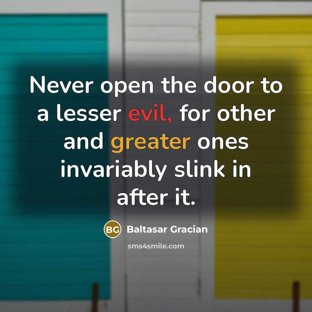 “Never open the door to a lesser evil, for other and greater ones invariably slink in after it.” quote by Baltasar Gracian
