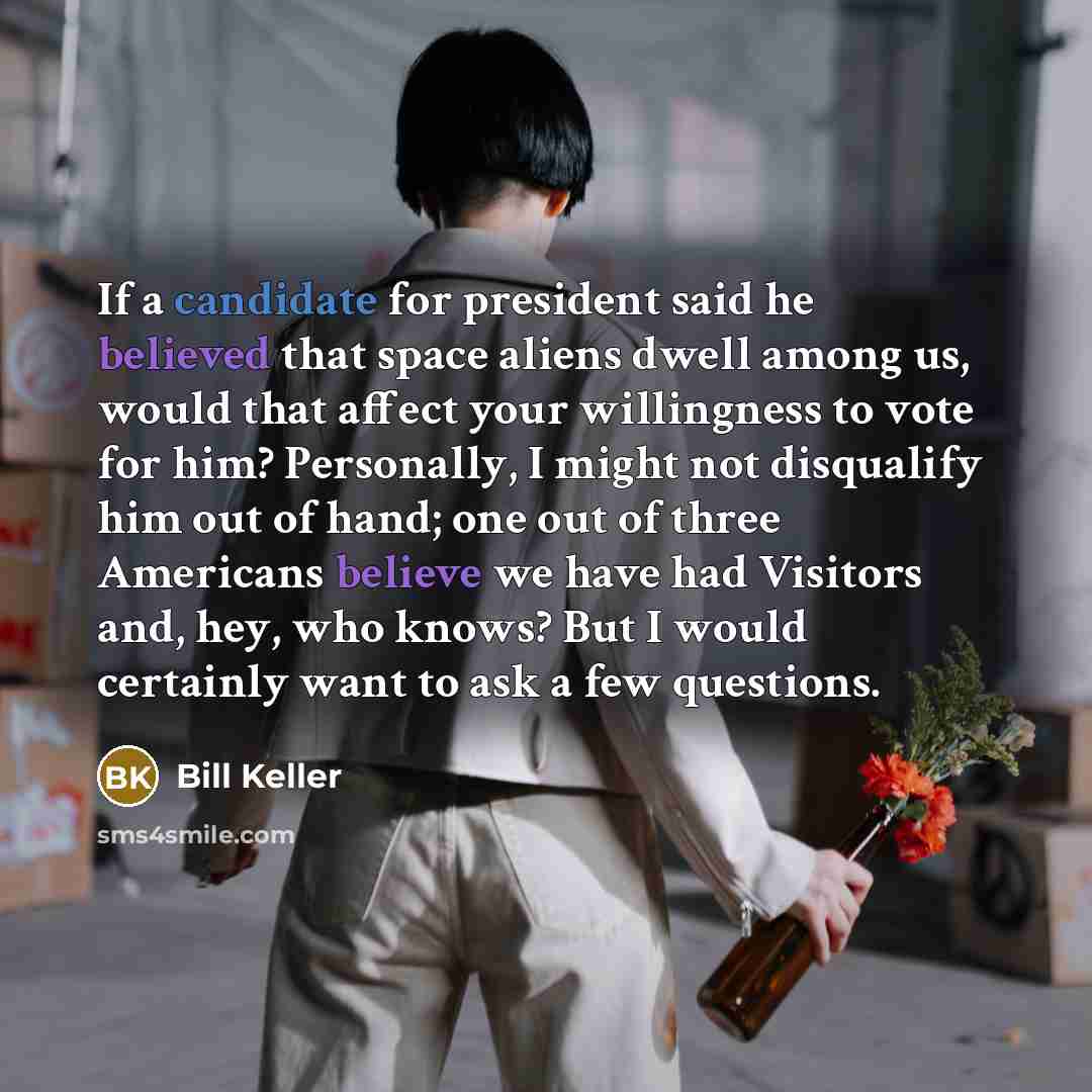 “If a candidate for president said he believed that space aliens dwell among us, would that affect your willingness to vote for him? Personally, I might not disqualify him out of hand; one out of three Americans believe we have had Visitors and, hey, who knows? But I would certainly want to ask a…” quote by Bill Keller