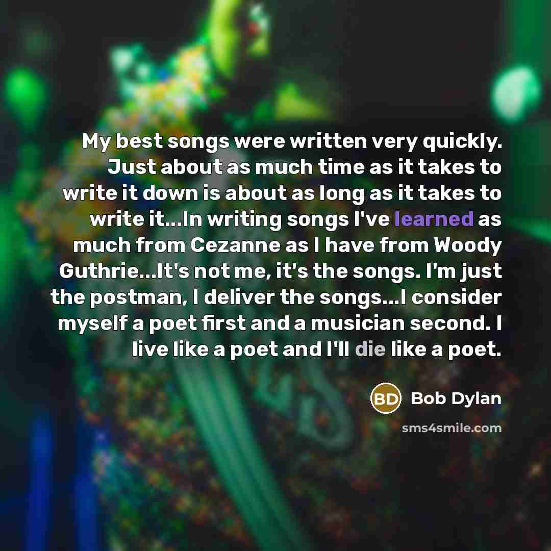 “My best songs were written very quickly. Just about as much time as it takes to write it down is about as long as it takes to write it...In writing songs I've learned as much from Cezanne as I have from Woody Guthrie...It's not me, it's the songs. I'm just the postman, I deliver the songs...I…” quote by Bob Dylan