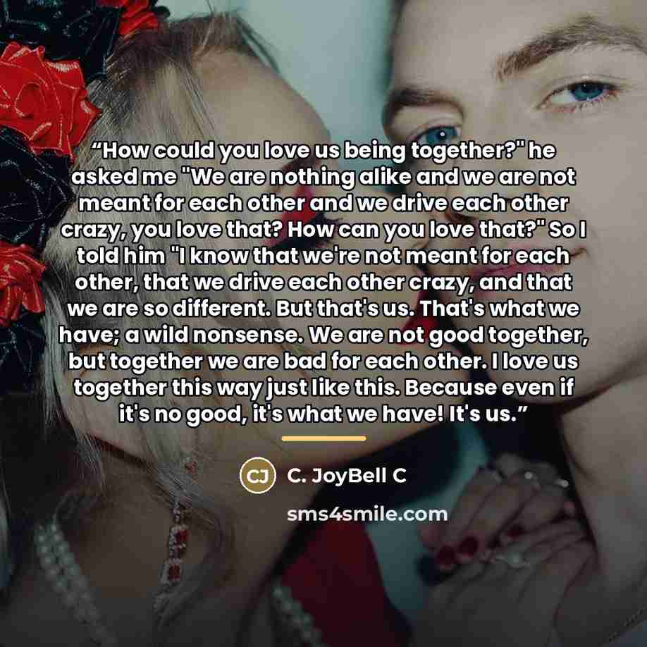“How could you love us being together?" he asked me "We are nothing alike and we are not meant for each other and we drive each other crazy, you love that? How can you love that?" So I told him "I know that we're not meant for each other, that we drive each other crazy, and that we are so…” quote by C. JoyBell C