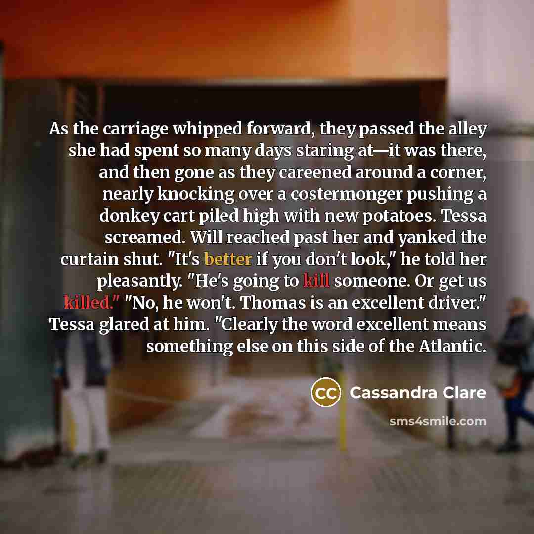 “As the carriage whipped forward, they passed the alley she had spent so many days staring at—it was there, and then gone as they careened around a corner, nearly knocking over a costermonger pushing a donkey cart piled high with new potatoes. Tessa screamed. Will reached past her and yanked the…” quote by Cassandra Clare