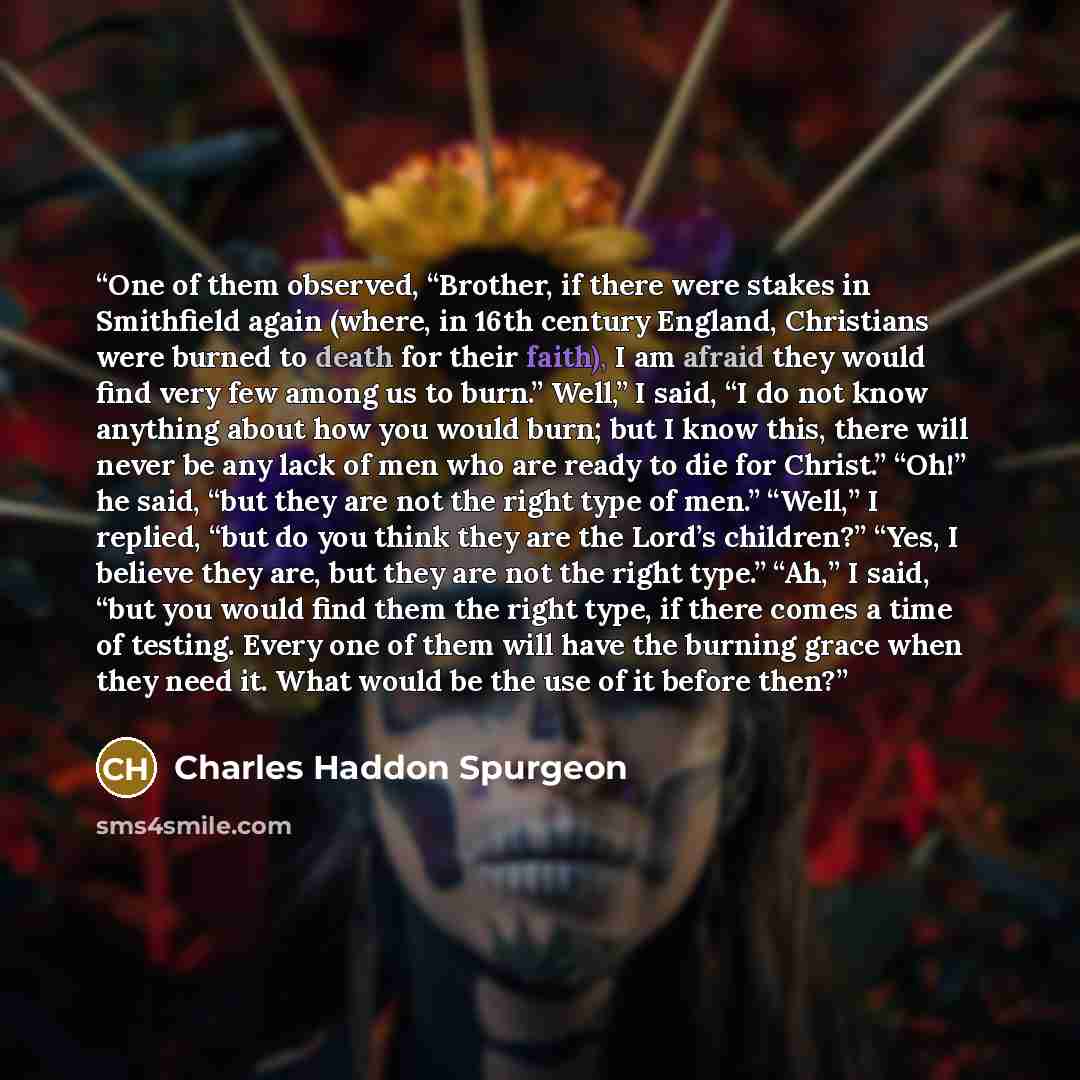 “One of them observed, “Brother, if there were stakes in Smithfield again (where, in 16th century England, Christians were burned to death for their faith), I am afraid they would find very few among us to burn.” Well,” I said, “I do not know anything about how you would burn; but I know this…” quote by Charles Haddon Spurgeon