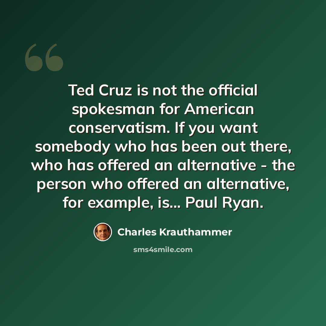 “Ted Cruz is not the official spokesman for American conservatism. If you want somebody who has been out there, who has offered an alternative - the person who offered an alternative, for example, is... Paul Ryan.” quote by Charles Krauthammer