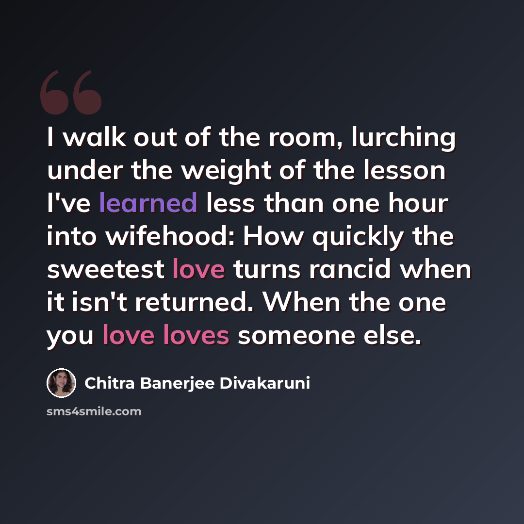 “I walk out of the room, lurching under the weight of the lesson I've learned less than one hour into wifehood: How quickly the sweetest love turns rancid when it isn't returned. When the one you love loves someone else.” quote by Chitra Banerjee Divakaruni
