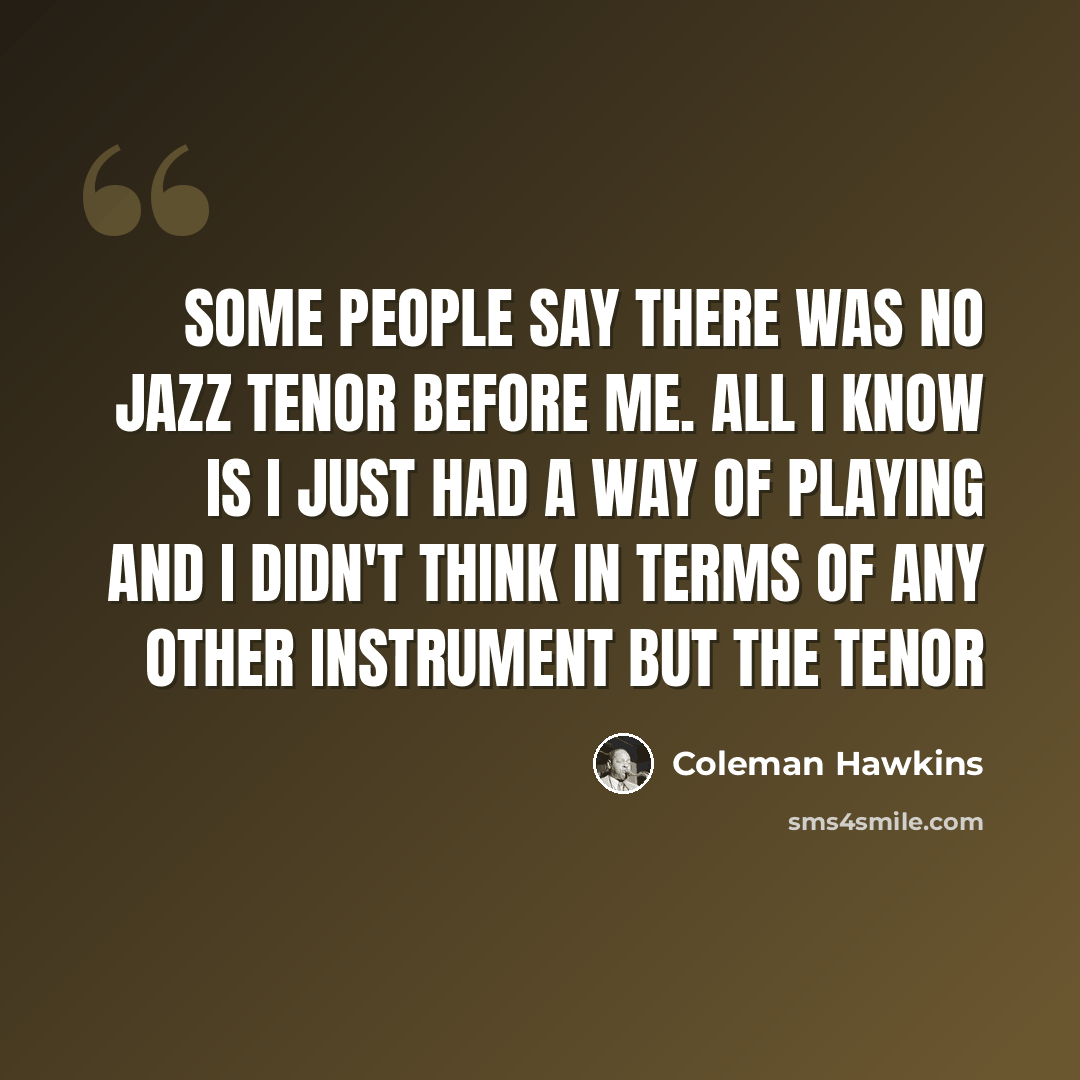 “Some people say there was no jazz tenor before me. All I know is I just had a way of playing and I didn't think in terms of any other instrument but the tenor” quote by Coleman Hawkins