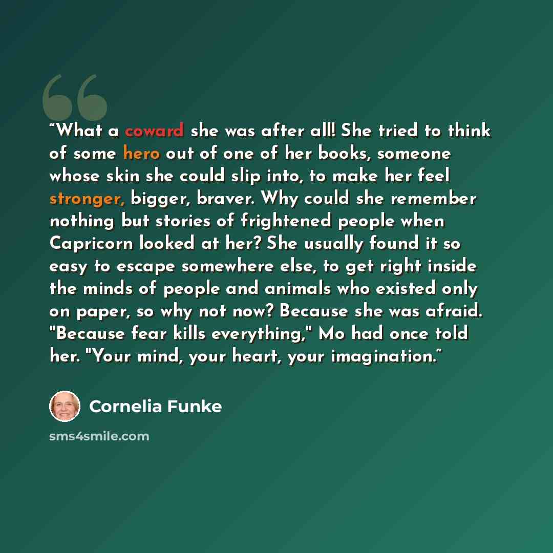 “What a coward she was after all! She tried to think of some hero out of one of her books, someone whose skin she could slip into, to make her feel stronger, bigger, braver. Why could she remember nothing but stories of frightened people when Capricorn looked at her? She usually found it so easy to…” quote by Cornelia Funke
