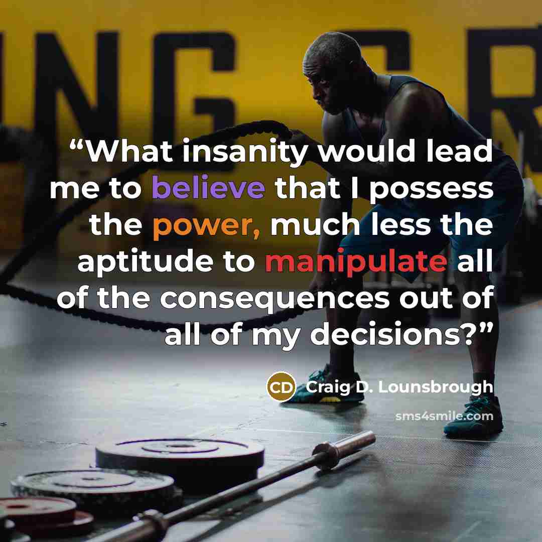 “What insanity would lead me to believe that I possess the power, much less the aptitude to manipulate all of the consequences out of all of my decisions?” quote by Craig D. Lounsbrough