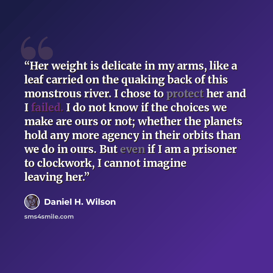 “Her weight is delicate in my arms, like a leaf carried on the quaking back of this monstrous river. I chose to protect her and I failed. I do not know if the choices we make are ours or not; whether the planets hold any more agency in their orbits than we do in ours. But even if I am a prisoner to…” quote by Daniel H. Wilson