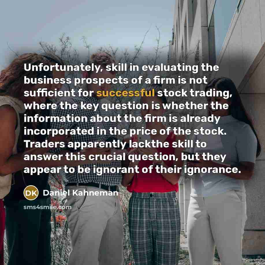 “Unfortunately, skill in evaluating the business prospects of a firm is not sufficient for successful stock trading, where the key question is whether the information about the firm is already incorporated in the price of the stock. Traders apparently lackthe skill to answer this crucial question…” quote by Daniel Kahneman