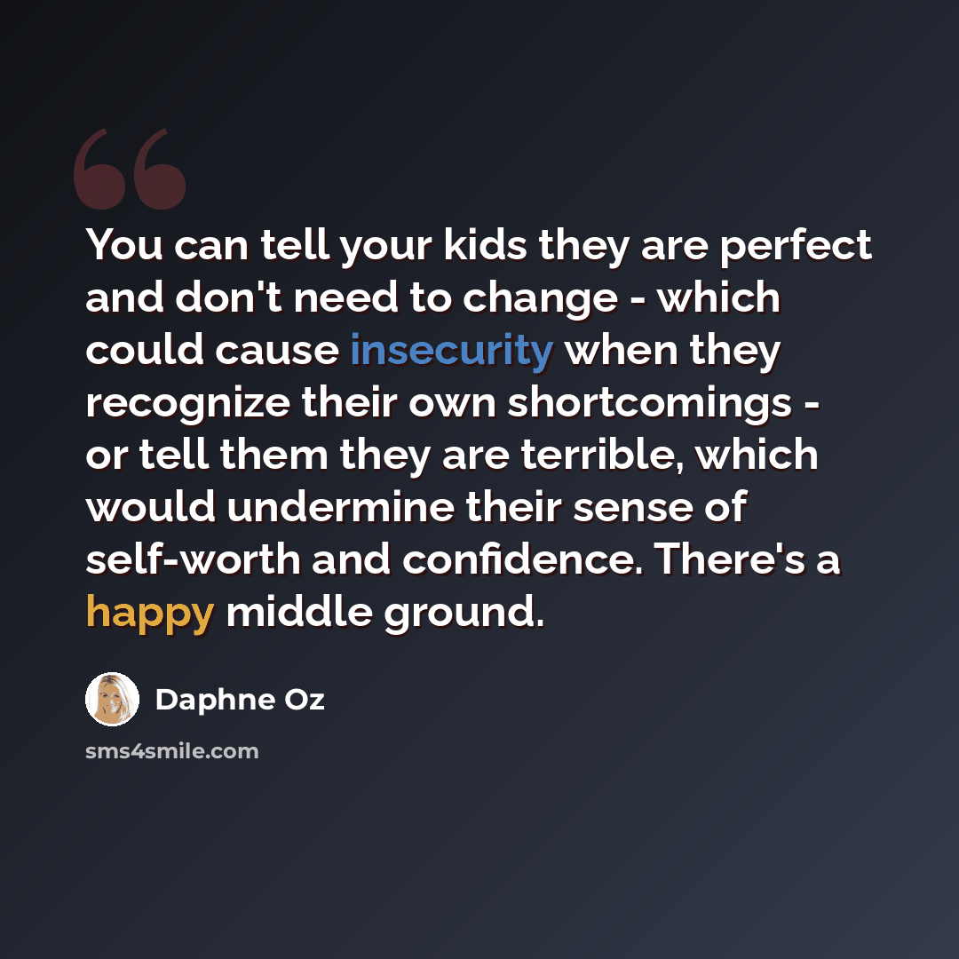 “You can tell your kids they are perfect and don't need to change - which could cause insecurity when they recognize their own shortcomings - or tell them they are terrible, which would undermine their sense of self-worth and confidence. There's a happy middle ground.” quote by Daphne Oz