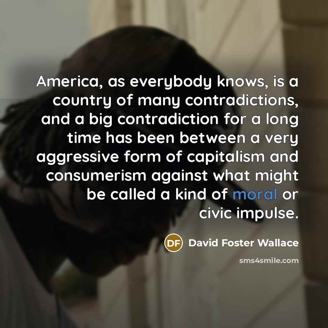 “America, as everybody knows, is a country of many contradictions, and a big contradiction for a long time has been between a very aggressive form of capitalism and consumerism against what might be called a kind of moral or civic impulse.” quote by David Foster Wallace