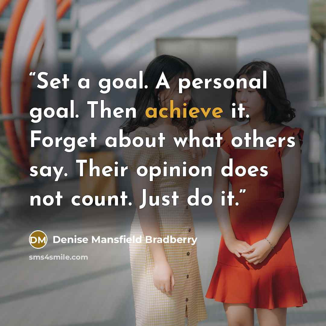 “Set a goal. A personal goal. Then achieve it. Forget about what others say. Their opinion does not count. Just do it.” quote by Denise Mansfield Bradberry